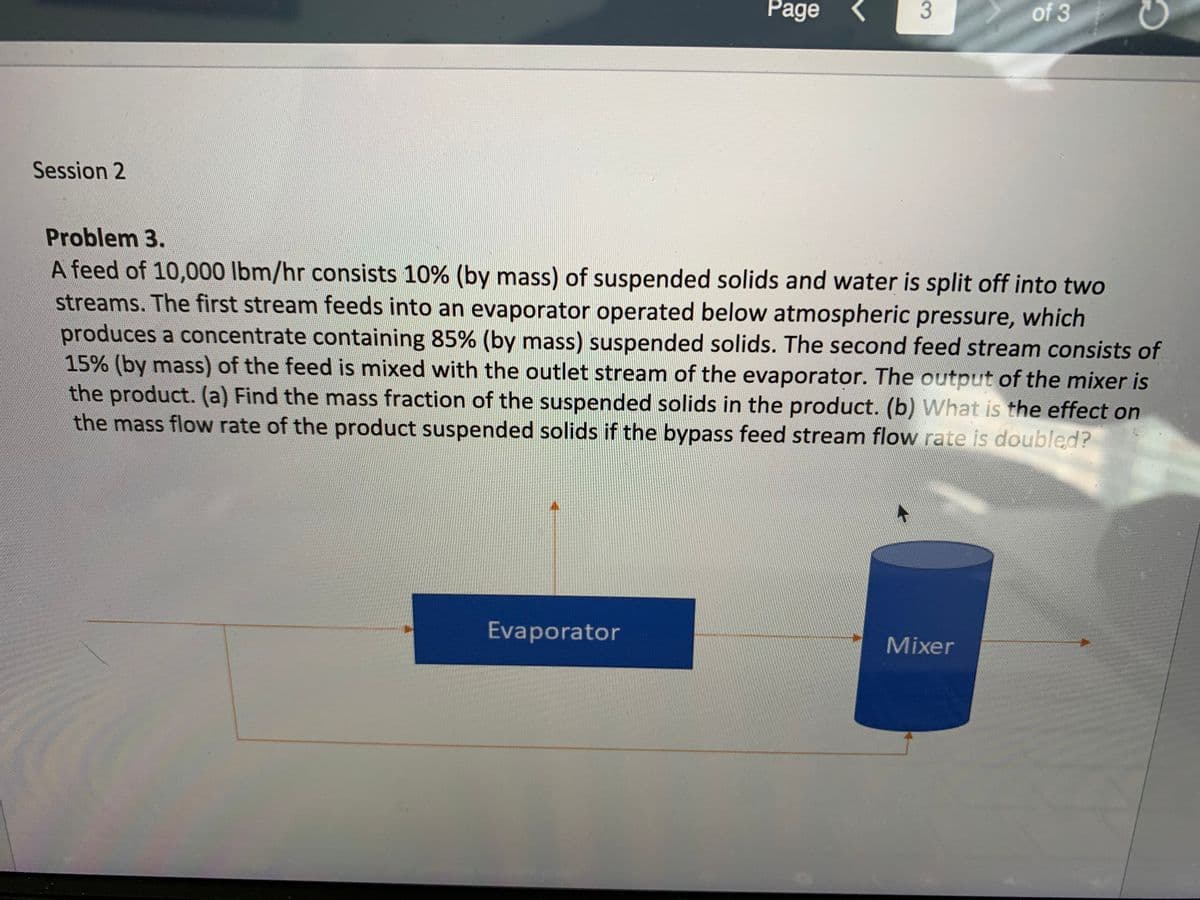 Page <
of 3
Session 2
Problem 3.
A feed of 10,000 lbm/hr consists 10% (by mass) of suspended solids and water is split off into two
streams. The first stream feeds into an evaporator operated below atmospheric pressure, which
produces a concentrate containing 85% (by mass) suspended solids. The second feed stream consists of
15% (by mass) of the feed is mixed with the outlet stream of the evaporator. The output of the mixer is
the product. (a) Find the mass fraction of the suspended solids in the product. (b) What is the effect on
the mass flow rate of the product suspended solids if the bypass feed stream flow rate is doubled?
Evaporator
Mixer
3.
