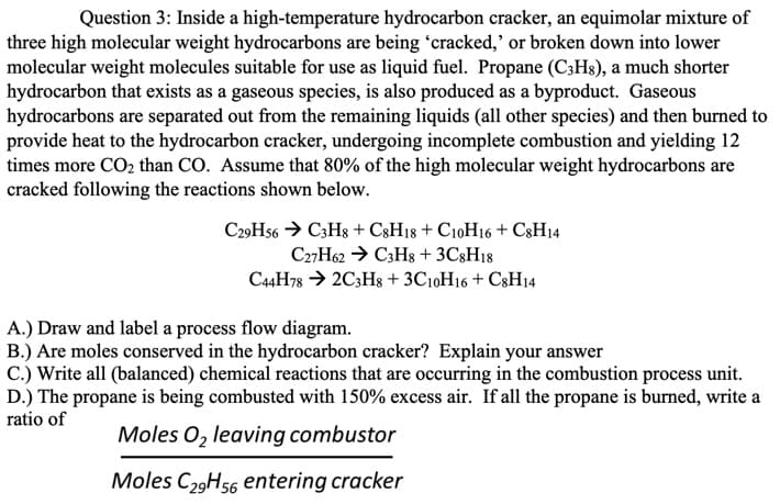 **Question 3:** Inside a high-temperature hydrocarbon cracker, an equimolar mixture of three high molecular weight hydrocarbons are being ‘cracked,’ or broken down into lower molecular weight molecules suitable for use as liquid fuel. Propane (C₃H₈), a much shorter hydrocarbon that exists as a gaseous species, is also produced as a byproduct. Gaseous hydrocarbons are separated out from the remaining liquids (all other species) and then burned to provide heat to the hydrocarbon cracker, undergoing incomplete combustion and yielding 12 times more CO₂ than CO. Assume that 80% of the high molecular weight hydrocarbons are cracked following the reactions shown below.

\[ \text{C}_{29}\text{H}_{56} \rightarrow \text{C}_3\text{H}_8 + \text{C}_8\text{H}_{18} + \text{C}_{10}\text{H}_{16} + \text{C}_8\text{H}_{14} \]

\[ \text{C}_{27}\text{H}_{62} \rightarrow \text{C}_3\text{H}_8 + 3\text{C}_8\text{H}_{18} \]

\[ \text{C}_{44}\text{H}_{78} \rightarrow 2\text{C}_3\text{H}_8 + 3\text{C}_{10}\text{H}_{16} + \text{C}_8\text{H}_{14} \]

A.) Draw and label a process flow diagram.

B.) Are moles conserved in the hydrocarbon cracker? Explain your answer.

C.) Write all (balanced) chemical reactions that are occurring in the combustion process unit.

D.) The propane is being combusted with 150% excess air. If all the propane is burned, write a ratio of

\[ \frac{\text{Moles O}_2 \text{ leaving combustor}}{\text{Moles C}_{29}\text{H}_{56} \text{ entering cracker}} \]