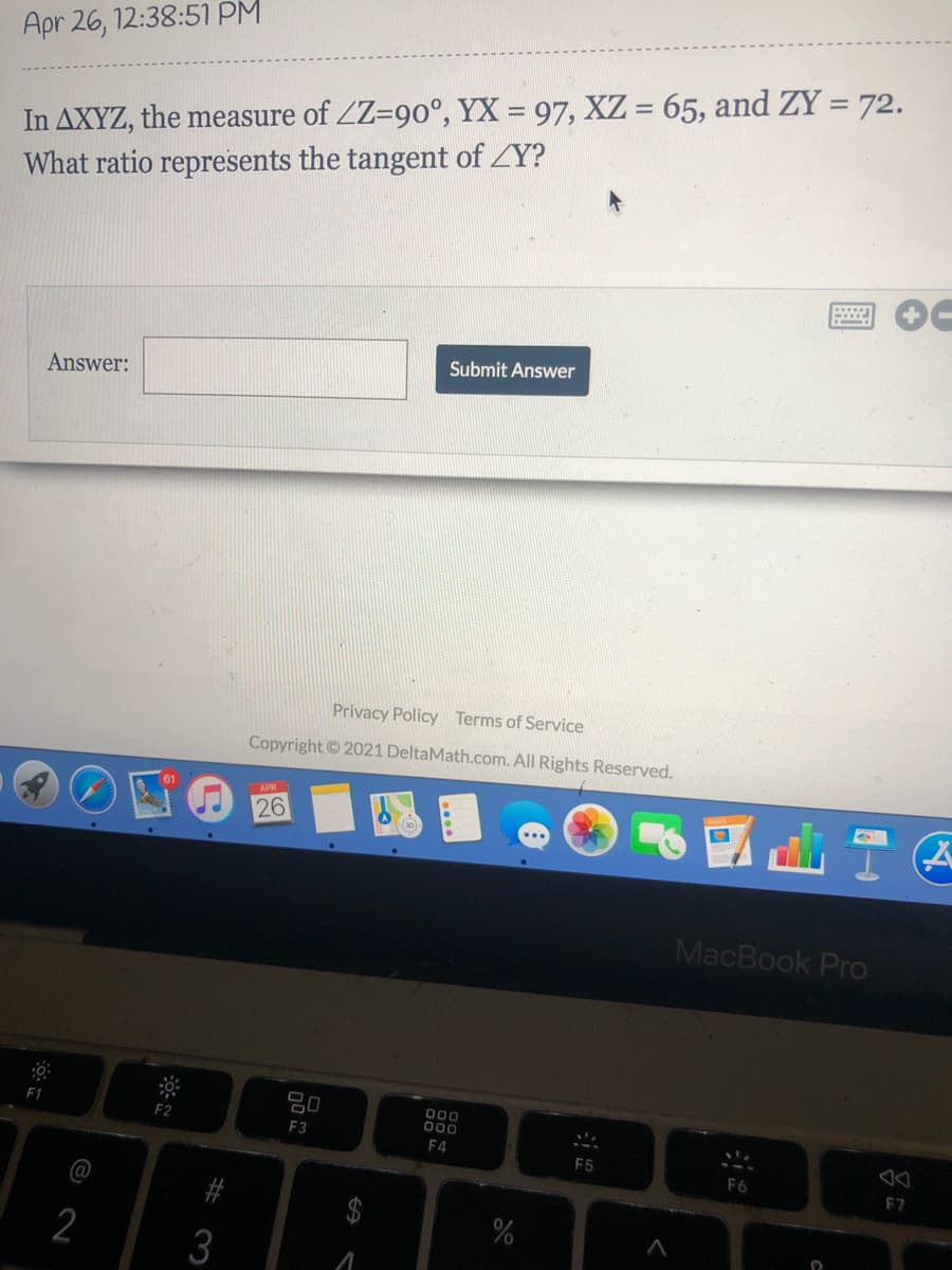 Apr 26, 12:38:51 PM
In AXYZ, the measure of ZZ=90°, YX = 97, XZ = 65, and ZY = 72.
What ratio represents the tangent of ZY?
%3D
Submit Answer
Answer:
Privacy Policy Terms of Service
Copyright ©2021 DeltaMath.com. All Rights Reserved.
APR
26
MacBook Pro
000
000
F3
F4
F5
F6
F7
#
$4
%
2
3
