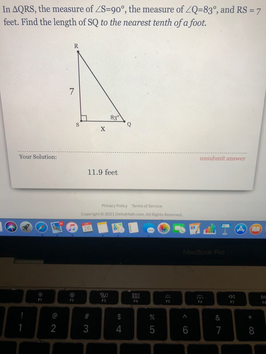 In AQRS, the measure of ZS=90°, the measure of ZQ=83°, and RS =7
feet. Find the length of SQ to the nearest tenth of a foot.
830
Q
Your Solution:
unsubmit answer
11.9 feet
Privacy Policy Terms of Service
Copyright 2021 DeltaMath.com. All Rights Reserved.
26
MacBook Pro
80
000
000
DI
F1
F2
F3
F4
F5
F6
F7
FE
@
%23
2$
*
1
3
4
5
6
7
8
