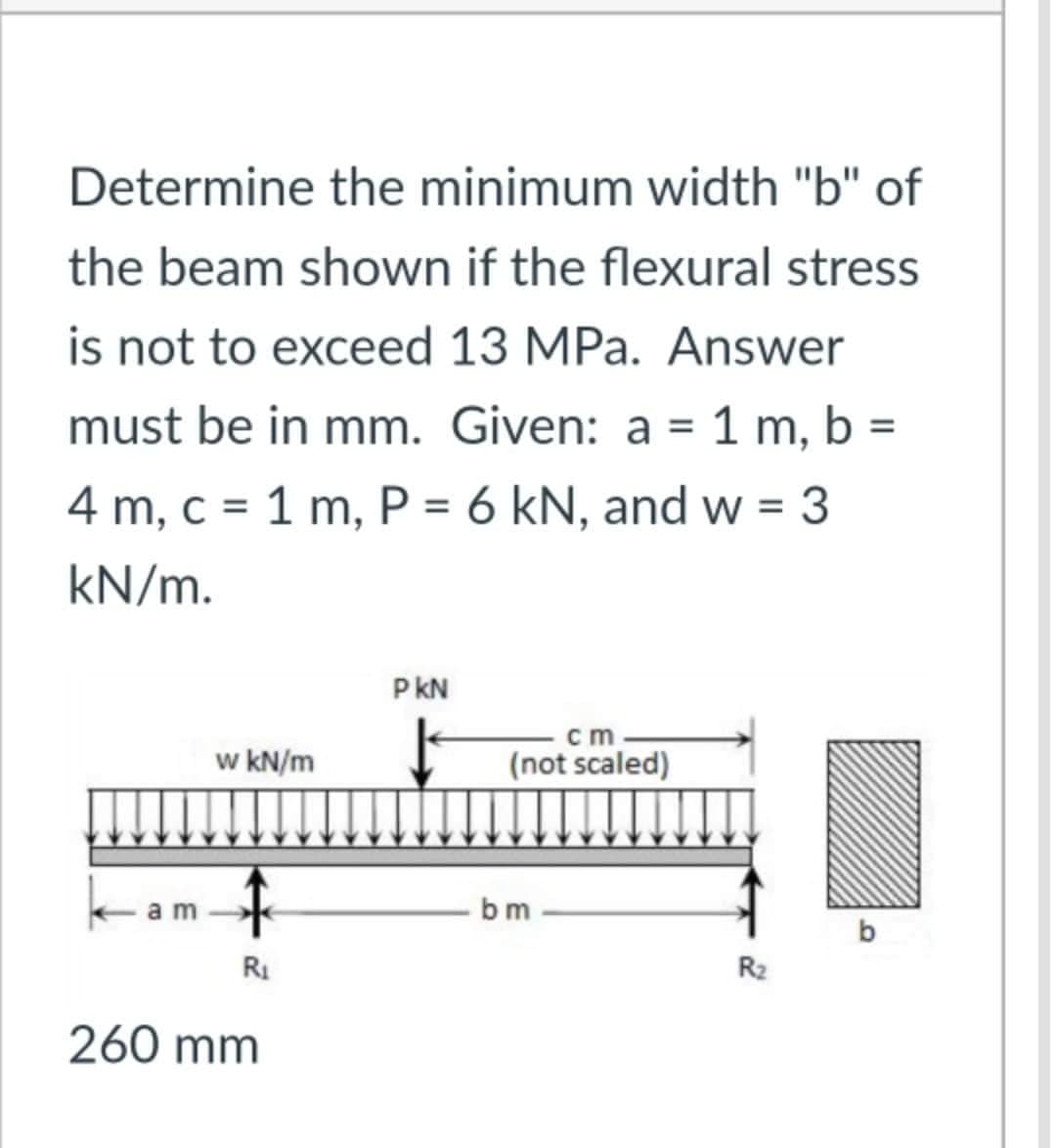 Determine the minimum width "b" of
the beam shown if the flexural stress
is not to exceed 13 MPa. Answer
must be in mm. Given: a = 1 m, b :
%3D
4 m, c = 1 m, P = 6 kN, and w = 3
kN/m.
P kN
w kN/m
ст
I (not scaled)
bm
RI
R2
260 mm
