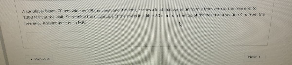 A cantilever beam, 70 inm wide by 290 nm high and 8 m long, carries a load that varies uniformiy from zero at the free end to
1300 N/m at the wall, Determine the magnitrde of the stress in a fiber 60 mm from the top of the beam at a section 4 m from the
free end. Answer must be in MPa
Next
• Previous
