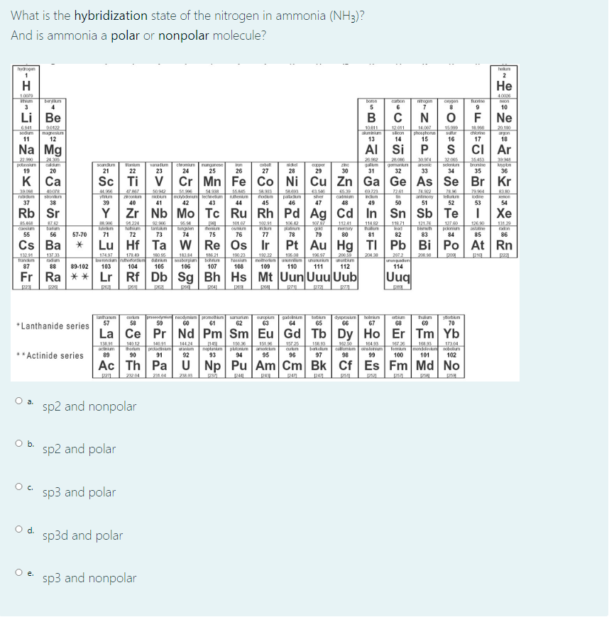 What is the hybridization state of the nitrogen in ammonia (NH3)?
And is ammonia a polar or nonpolar molecule?
hyogen
hen
2
H
Не
4.000
bern
ihim
3
boon
5
carton
nirogon
7
ogen
noon
10
Li Be
N
Ne
6.941
sodum
1011
aluminium
13
12011
scon
14
14.007
phosphone
15
15909
su
16
20180
nagneskm
12
argon
11
18
Na Mg
AI
Si P
Ar
22.90
potassium
19
24305
caldum
26
galum
31
20.0
gemankun
32
30974
arsonio
32 005
seleriun
34
30048
krypon
36
Scandum
Stanum
22
wanatium
chromium
nanganse
25
ron
oobalt
nikel
copper
20
21
23
24
26
27
28
29
30
33
к Са
Sc Ti
V
Cr Mn Fe Co Ni Cu Zn Ga Ge As Se Br
Kr
39.0
47
2492
antnony
51
44.96
5092
51.996
noyodenun lectnetum
42
54 9
stonn
38
55.45
uhentum
58903
todun
patadn
46
63.56
Sver
calnim
48
69723
Indum
7261
in
7896
urung
52
rutidum
37
39
40
41
43
44
45
47
49
50
54
Rb Sr
Y
Zr Nb Mo Tc Ru Rh Pd Ag Cd In
Sn Sb Te
Хе
1042
platun
1077
go
79
85.468
12176
7.42
batum
56
91224
hahum
72
96.94
101.07
100.91
dun
112.41
114 2
11871
127 60
131.29
eln
71
tungslen
74
Osmn
76
halum
81
kad
82
casiam
tartakn
tentm
nrory
pokonium
84
radon
55
57-70
73
75
77
78
83
86
Cs Ba
Lu Hf Ta w Re Os Ir
Pt Au Hg TI
Pb Bi
Po At Rn
186 21
bohrm
107
132.91
Irandum
137 33
radium
160 6
Iendum ruthertordun ditrun
105
199.22
106 08
pog
174.97
17849
183.84
190.23
haisium
108
196.97
200.59
204 38
207.2
unungadun
114
200.98
eaborgim
106
uelum unuunun
110
111
notnerun
ununbum
87
88
89-102
103
104
109
112
Fr Ra ** Lr Rf Db Sg Bh Hs Mt UunUuu Uub
Uuq
lanthanun
57
praseodymiun neodymum peomethun
60
unuaped
65
holrn
67
orbum
68
cerkum
torbun
dysprosum
66
tuim
69
ytortiun
70
samarium
undono
58
59
61
62
63
64
*Lanthanide series
La Ce Pr Nd Pm Sm Eu Gd Tb Dy Ho Er Tm Yb
157 25
162.50
17.20
13M1
acinim
89
140.12
therum
90
1401
protactinium uranim
91
144.24
17304
150.
niptunum plonum
94
151.6
ameickum
95
158.93
Derkelm
97
164.93
calomium ratenum
98
168.93
Temun nondevn bolum
101
*Actinide series
92
93
96
99
100
102
Ac Th Pa U Np Pu Am Cm Bk Cf Es Fm Md No
2 04
a.
sp2 and nonpolar
Ob.
sp2 and polar
sp3 and polar
d.
sp3d and polar
e.
sp3 and nonpolar
