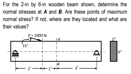 For the 2-in by 6-in wooden beam shown, determine the
normal stresses at A and B. Are these points of maximum
normal stress? If not, where are they located and what are
their values?
P = 2000 lb
J
ΤΑ
2"
I
15°
IB
2'1'+
3'-
6"