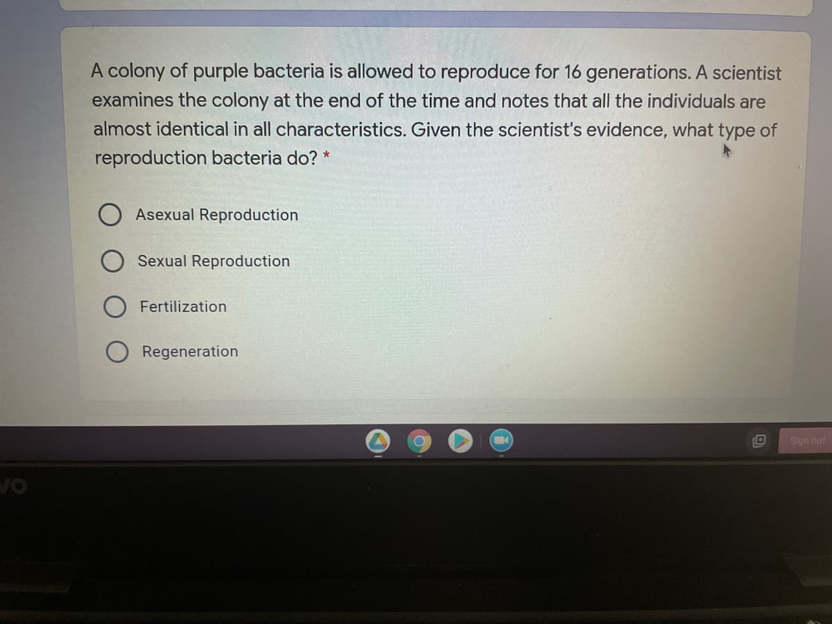 A colony of purple bacteria is allowed to reproduce for 16 generations. A scientist
examines the colony at the end of the time and notes that all the individuals are
almost identical in all characteristics. Given the scientist's evidence, what type of
reproduction bacteria do? *
Asexual Reproduction
Sexual Reproduction
Fertilization
Regeneration
Sign out
