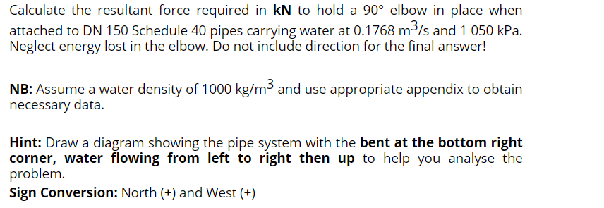 Calculate the resultant force required in kN to hold a 90° elbow in place when
attached to DN 150 Schedule 40 pipes carrying water at 0.1768 m3/s and 1 050 kPa.
Neglect energy lost in the elbow. Do not include direction for the final answer!
NB: Assume a water density of 1000 kg/m3 and use appropriate appendix to obtain
necessary data.
Hint: Draw a diagram showing the pipe system with the bent at the bottom right
corner, water flowing from left to right then up to help you analyse the
problem.
Sign Conversion: North (+) and West (+)
