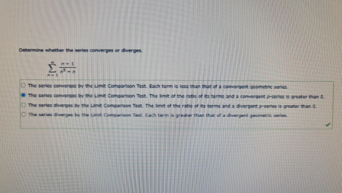 Determine whether the series converges or diverges.
O The seric converges by the Limit Comparison Test Each term is less than that of a comveraoent ocometric sories.
The series converoes by the Umit Comparison Test. The limit of the ratio of its terms and a convergent p-sories is greater han 0.
O The series diverges by the Limit Companson Tet. The limit of the ratio of ts terms and a divergent2-series is greater than 0.
C The serie diverges by the Limit Comparison Test Each terms greater than that of a dvergent geometric series.
