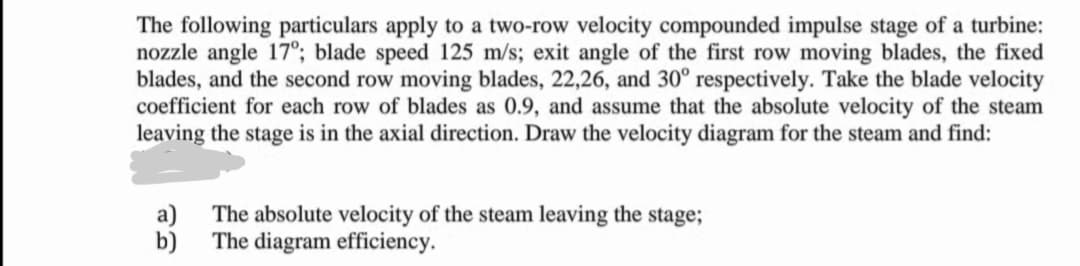 The following particulars apply to a two-row velocity compounded impulse stage of a turbine:
nozzle angle 17°; blade speed 125 m/s; exit angle of the first row moving blades, the fixed
blades, and the second row moving blades, 22,26, and 30° respectively. Take the blade velocity
coefficient for each row of blades as 0.9, and assume that the absolute velocity of the steam
leaving the stage is in the axial direction. Draw the velocity diagram for the steam and find:
a)
The absolute velocity of the steam leaving the stage;
b)
The diagram efficiency.
