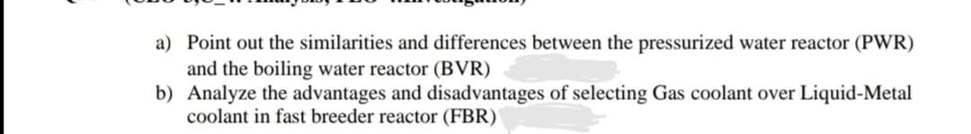 a) Point out the similarities and differences between the pressurized water reactor (PWR)
and the boiling water reactor (BVR)
b) Analyze the advantages and disadvantages of selecting Gas coolant over Liquid-Metal
coolant in fast breeder reactor (FBR)
