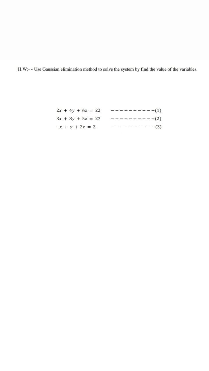 H.W:- - Use Gaussian elimination method to solve the system by find the value of the variables.
2x + 4y + 6z = 22
-(1)
3x + 8y + 5z = 27
-(2)
-x + y + 2z = 2
--(3)
