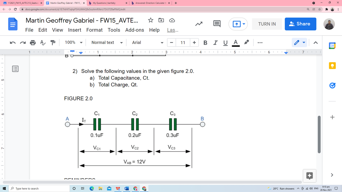 A 112621_FW15_AVTE 213_Seatwo X
E Martin Geoffrey Gabriel - FW15_ x
b My Questions | bartleby
b Answered: Direction: Calculate th x
A docs.google.com/document/d/1E7htHITiqhpP5HLtMAQ9s5ozAmRXkrU7Di3TZBaP8dQ/edit
Martin Geoffrey Gabriel - FW15_AVTE...
TURN IN
Share
File Edit
View Insert
Format Tools Add-ons Help
Las...
100%
Normal text
Arial
В
I U A
11
+
...
31
1
1
4
6.
I 7 I I|
ర 0
2) Solve the following values in the given figure 2.0.
a) Total Capacitance, Ct.
b) Total Charge, Qt.
FIGURE 2.0
C2
C3
+
IT
0.1uF
0.2uF
0.3uF
Vc1
Vc2
Vc3
VAB = 12V
9:10 am
P Type here to search
W
O 28°C Rain showers
a 1) ENG
26 Nov 2021
近
Ili
