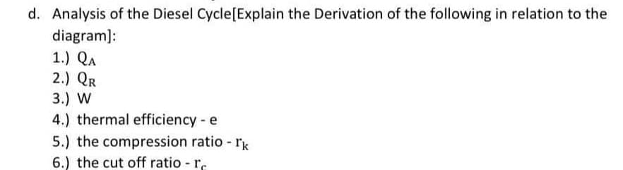 d. Analysis of the Diesel Cycle[Explain the Derivation of the following in relation to the
diagram):
1.) QA
2.) QR
3.) W
4.) thermal efficiency - e
5.) the compression ratio - rk
6.) the cut off ratio - r.
