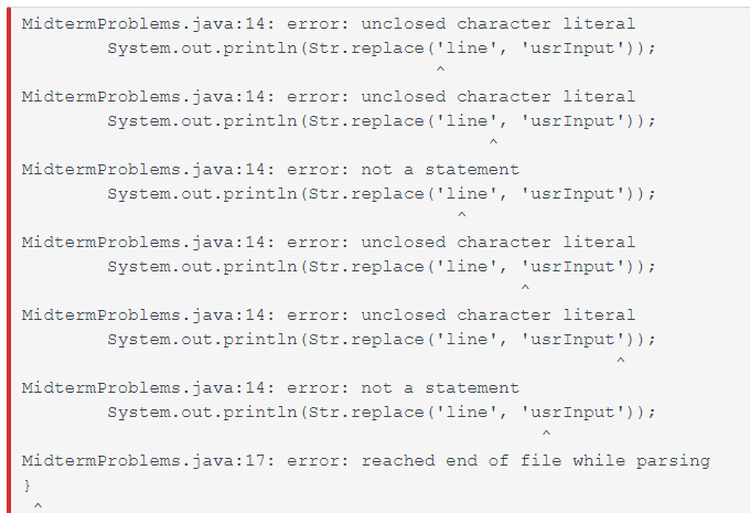 MidtermProblems.java:14: error: unclosed character literal
System.out.println (Str.replace ('line', 'usrInput'));
MidtermProblems.java:14: error: unclosed character literal
System.out.println (Str.replace ('line', 'usrInput'));
MidtermProblems.java:14: error: not a statement
System.out.println (Str.replace ('line', 'usrInput'));
MidtermProblems.java:14: error: unclosed character literal
System.out.println (Str.replace ('line', 'usrInput'));
MidtermProblems.java:14: error: unclosed character literal
System.out.println (Str.replace ('line', 'usrInput'));
MidtermProblems.java:14: error: not a statement
System.out.println (Str.replace ('line', 'usrInput'));
MidtermProblems.java:17: error: reached end of file while parsing
