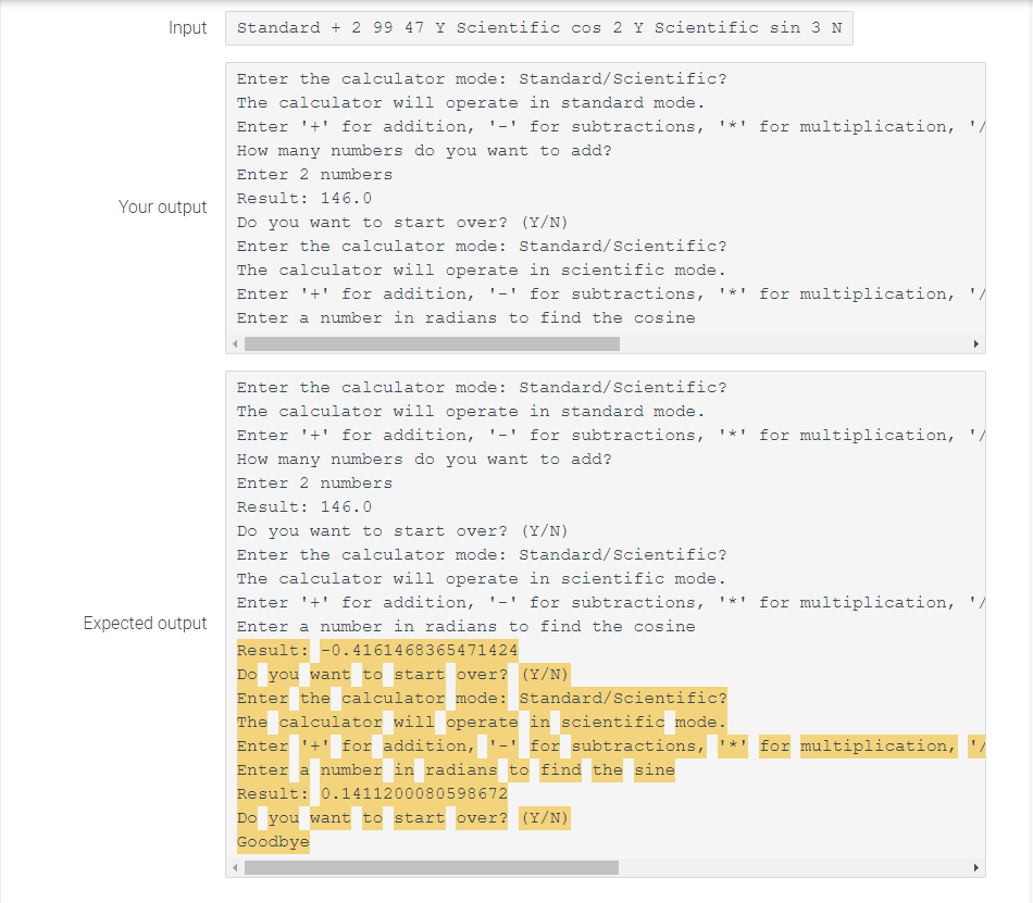 Input
Standard + 2 99 47 Y Scientific cos 2 Y Scientific sin 3 N
Enter the calculator mode: Standard/Scientific?
The calculator will operate in standard mode.
Enter '+' for addition, '-' for subtractions, '*' for multiplication,
How many numbers do you want to add?
Enter 2 numbers
Result: 146.0
Your output
Do you want to start over? (Y/N)
Enter the calculator mode: Standard/Scientific?
The calculator will operate in scientific mode.
Enter '+' for addition,
'-' for subtractions, '*' for multiplication, '/
Enter a number in radians to find the cosine
Enter the calculator mode: Standard/Scientific?
The calculator will operate in standard mode.
Enter '+' for addition,
'-' for subtractions, '*' for multiplication, '/
How many numbers do you want to add?
Enter 2 numbers
Result: 146.0
Do you want to start over? (Y/N)
Enter the calculator mode: Standard/Scientific?
The calculator will operate in scientific mode.
Enter '+' for addition, '-' for subtractions, '*' for multiplication, '/
Expected output
Enter a number in radians to find the cosine
Result: -0.4161468365471424
Do you want to start over? (Y/N)
Enter the calculator mode: Standard/Scientific?
The calculator will operate in scientific mode.
Enter '+' for addition, '-' for subtractions,
*' for multiplication,
Enter a number in radians to find the sine
Result: 0.1411200080598672
Do you want to start over? (Y/N)
Goodbye
