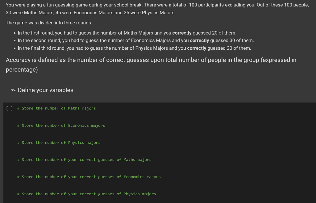 You
were playing a fun guessing game during your school break. There were a total of 100 participants excluding you. Out of these 100 people,
30 were Maths Majors, 45 were Economics Majors and 25 were Physics Majors.
The game was divided into three rounds.
• In the first round, you had to guess the number of Maths Majors and you correctly guessed 20 of them.
• In the second round, you had to guess the number of Economics Majors and you correctly guessed 30 of them.
• In the final third round, you had to guess the number of Physics Majors and you correctly guessed 20 of them.
Accuracy is defined as the number of correct guesses upon total number of people in the group (expressed in
percentage)
→ Define your variables
[ ] # Store the number of Maths majors
# Store the number of Economics majors
#
number of Physics majors
# Store the number of your correct guesses of Maths majors
# Store the number of your correct guesses of Economics majors
# Store the number of your correct guesses of Physics majors