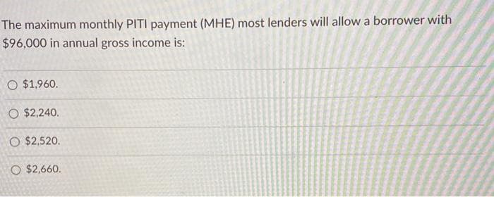 The maximum monthly PITI payment (MHE) most lenders will allow a borrower with
$96,000 in annual gross income is:
O $1,960.
O $2,240.
O $2,520.
O $2,660.
