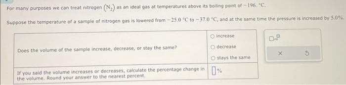 For many purposes we can treat nitrogen (N₂) as an ideal gas at temperatures above its boiling point of -196. "C.
Suppose the temperature of a sample of nitrogen gas is lowered from -25.0 °C to -37.0 °C, and at the same time the pressure is increased by 5.0%.
Does the volume of the sample increase, decrease, or stay the same?
O
increase
O decrease
O stays the same
If you said the volume increases or decreases, calculate the percentage change in %
Round your answer nearest percent.
0
X