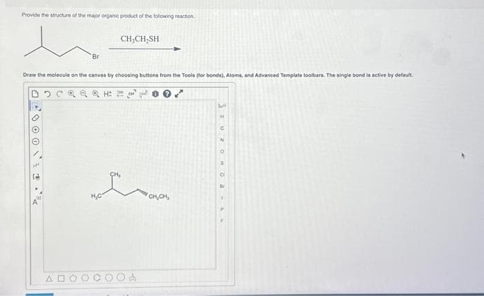 Provide the structure of the major organic product of the following reaction
JO
Br
Draw the molecule on the canvas by choosing buttons from the Tools (for bonds), Atoms, and Advanced Template toolbars. The single bond is active by default.
Q&H:
AN
H₂C
CH₂CH₂SH
CH₂
CH₂CH₂
bl
I UZ O0 à a
H
N