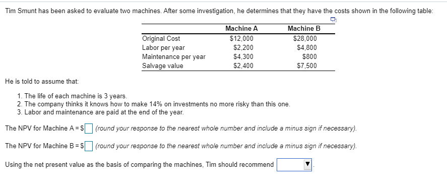 Tim Smunt has been asked to evaluate two machines. After some investigation, he determines that they have the costs shown in the following table:
Machine A
Machine B
$12,000
$28,000
$2,200
$4,800
$4,300
$800
$2,400
$7,500
He is told to assume that:
Original Cost
Labor per year
Maintenance per year
Salvage value
1. The life of each machine is 3 years.
2. The company thinks it knows how to make 14% on investments no more risky than this one.
3. Labor and maintenance are paid at the end of the year.
The NPV for Machine A = $
The NPV for Machine B = $
Using the net present value as the basis of comparing the machines, Tim should recommend
(round your response to the nearest whole number and include a minus sign if necessary).
(round your response to the nearest whole number and include a minus sign if necessary).