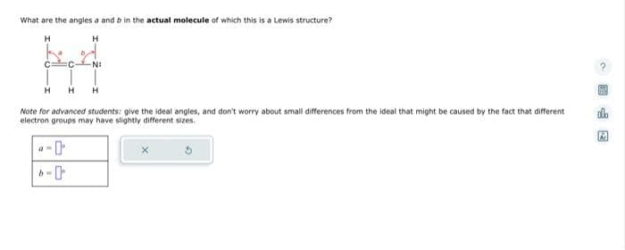 What are the angles a and b in the actual molecule of which this is a Lewis structure?
H
H
bed
C FC -N:
H H
H
Note for advanced students: give the ideal angles, and don't worry about small differences from the ideal that might be caused by the fact that different
electron groups may have slightly different sizes.
a
Ine
A