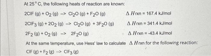 At 25° C, the following heats of reaction are known:
2CIF (g) + 02 (9) -> Cl₂0 (g) + F₂0 (9)
2CIF3 (g) + 202 (g) > Cl₂0 (g) + 3F₂0 (g)
2F2 (g) + O2 (g) →>
2F₂0 (9)
A Hrxn -43.4 kJ/mol
At the same temperature, use Hess' law to calculate A Hrxn for the following reaction:
CIF (8)+ F2 (g) -
--> CIF3 (8)
A Hrxn = 167.4 kJ/mol
A Hrxn= 341.4 kJ/mol