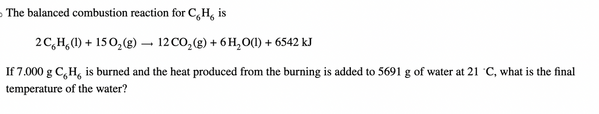 The balanced combustion reaction for CH₂ is
2CH (1) + 150₂(g) → 12 CO₂ (g) + 6H₂O(1) + 6542 kJ
6
6 6
If 7.000 g CH is burned and the heat produced from the burning is added to 5691 g of water at 21 ˚C, what is the final
temperature of the water?