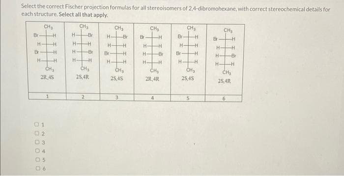 Select the correct Fischer projection formulas for all stereoisomers of 2,4-dibromohexane, with correct stereochemical details for
each structure. Select all that apply.
Br
H-
Br
CH₂
H
1
-H
CH₂
2R 4S
02
03
04
05
06
H
H
H
H
CH₂
H-
H-I
-Br
H
-Br
HH
CH₂
2S,4R
2
H
H
Br
CH₂
H-
-Br
-H
H
-H
CH₂
25,45
3
Br
CH₂
H-
H-
I I
H-
-H
H
-Br
-H
CH₂
2R 4R
4
Br
H
Br
H.
CH₂
H
H
H
-H
CH₂
5
25,45
Br
H-
I II
H
CH₂
H
H
-Br
HH
CH₂
25,4R
6