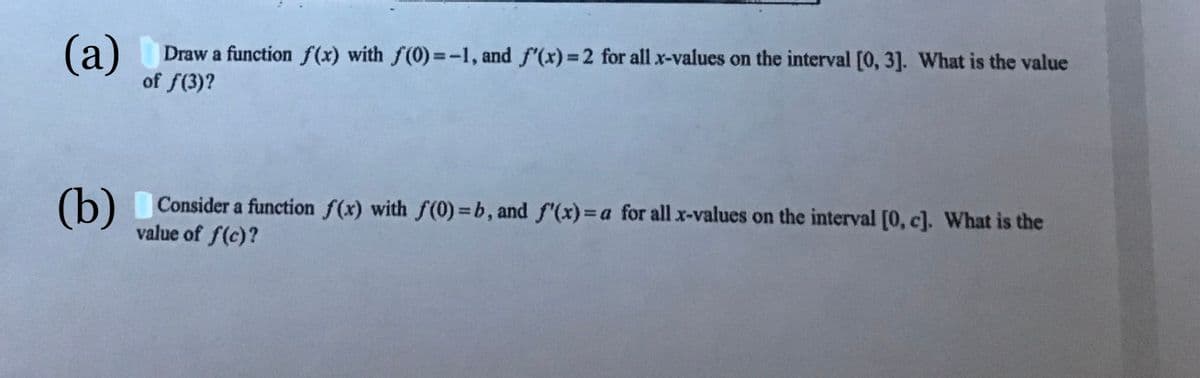 (а)
Draw a function f(x) with f(0)=-1, and f'(x)=2 for all x-values on the interval [0, 3]. What is the value
of f(3)?
(b)
Consider a function f(x) with f(0) =b, and f'(x)= a for all x-values on the interval [0, c]. What is the
value of f(c)?
