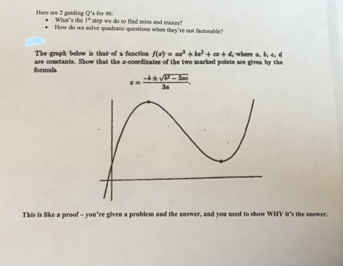 Here are 2 guiding Q's for #6:
What's the 1" step we do to find mins and maxes?
How do we solve quadratic questions when they're not factorable?
The graph below is that of a function f(z)= az + bx? + ez + d, where a, b, c, d
are constants. Show that the z-coordinates of the two marked points are given by the
formula
-bt V-3ac
3a
2.
This is like a proof-you're given a problem and the answer, and you need to show WHY it's the answer.
