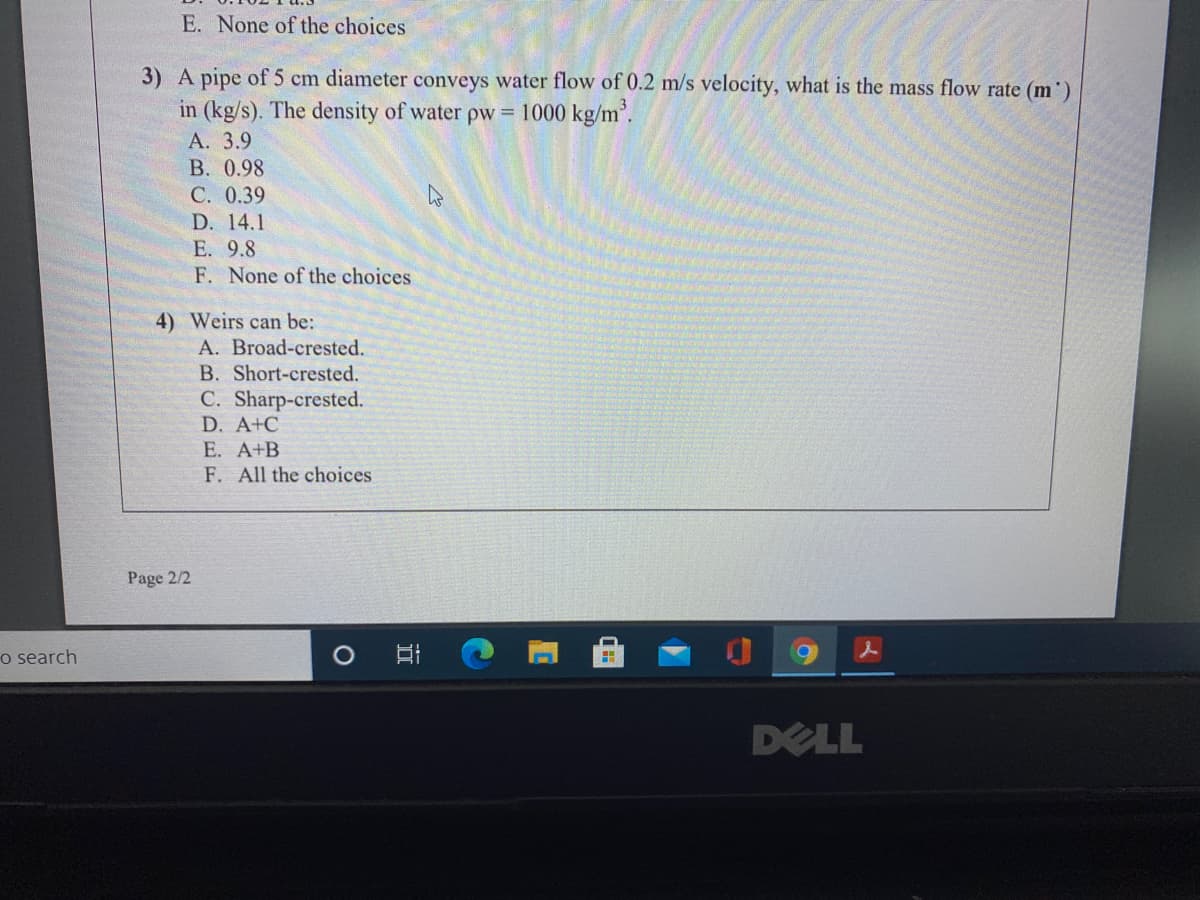 E. None of the choices
3) A pipe of 5 cm diameter conveys water flow of 0.2 m/s velocity, what is the mass flow rate (m')
in (kg/s). The density of water pw = 1000 kg/m'.
А. 3.9
B. 0.98
C. 0.39
D. 14.1
E. 9.8
F. None of the choices
4) Weirs can be:
A. Broad-crested.
B. Short-crested.
C. Sharp-crested.
D. A+C
E. A+B
F. All the choices
Page 2/2
o search
DELL
