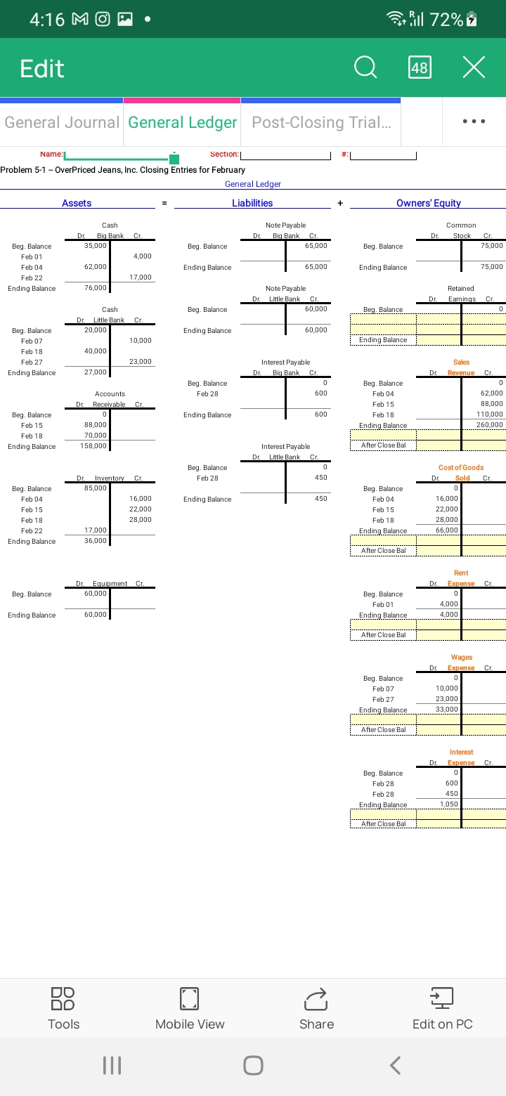 4:16 MO
Edit
General Journal General Ledger Post-Closing Trial...
Name:
Section:
Problem 5-1 - OverPriced Jeans, Inc. Closing Entries for February
Beg. Balance
Feb 01
Feb 04
Feb 22
Ending Balance
Beg. Balance
Feb 07
Feb 18
Feb 27
Ending Balance
Beg. Balance
Feb 15
Feb 18
Ending Balance
Beg. Balance.
Feb 04
Feb 15
Feb 18
Feb 22
Ending Balance
Beg. Balance
Ending Balance.
Assets
Cash
Dr. Big Bank Cr.
35,000
62,000
76,000
40,000
DO
DO
Tools
Cash
Dr. Little Bank Cr.
20,000
27,000
88,000
70,000
158,000
●
85,000
Accounts
Dr. Receivable Cr.
0
17,000
36,000
4,000
17,000
Dr. Inventory Cr.
60,000
10,000
23,000
Dr. Equipment Cr.
60,000
16,000
22,000
28,000
||||
General Ledger
Beg. Balance
Ending Balance
Beg. Balance
Ending Balance
Beg, Balance
Feb 28
Ending Balance
Beg. Balance
Feb 28
Ending Balance
Mobile View
Liabilities
Note Payable
Dr. Big Bank Cr.
65,000
Note Payable.
Dr. Little Bank Cr.
Dr.
65,000
O
60,000
Interest Payable
60,000
Big Bank Cr.
0
600
600
Interest Payable
Dr. Little Bank Cr.
0
450
450
(
Share
а
#|
Beg. Balance
Ending Balance
Beg. Balance
Owners' Equity
Ending Balance
Beg. Balance
Feb 04
Feb 15
Feb 18
Ending Balance
All 72%
After Close Bal
Beg. Balance
Feb 04
Feb 15
Feb 18
Ending Balance
After Close Bal
Beg. Balance
Feb 01
Ending Balance
After Close Bal
Beg. Balance
Feb 07
Feb 27
Ending Balance
After Close Bal
Beg. Balance
Feb 28
Feb 28
Ending Balance
After Close Bal
48
Dr.
Dr.
Dr.
X
...
Common
Dr.
Stock Cr.
Dr.
Sales
Dr. Revenue Cr.
Retained
Earnings Cr.
0
75,000
4,000
4.000
75,000
Cost of Goods
Sold Cr.
0
16,000
22,000
28,000
66.000
10,000
23,000
33,000
Rent
Dr. Expense Cr.
0
0
62,000
88,000
110,000
260,000
Edit on PC
Wages
Expense Cr.
0
Interest
Expense Cr.
0
600
450
1,050