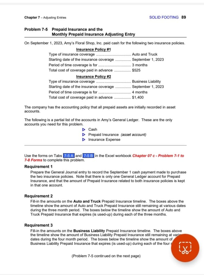 Chapter 7 - Adjusting Entries
Problem 7-5 Prepaid Insurance and the
Monthly Prepaid Insurance Adjusting Entry
On September 1, 2023, Amy's Floral Shop, Inc. paid cash for the following two insurance policies.
Insurance Policy #1
Type of insurance coverage..........
Starting date of the insurance coverage.
Period of time coverage is for..
Total cost of coverage paid in advance
Insurance Policy #2
Type of insurance coverage
Starting date of the insurance coverage
Period of time coverage is for..
Total cost of coverage paid in advance.
SOLID FOOTING 89
Auto and Truck
September 1, 2023
3 months
$525
Business Liability
September 1, 2023
4 months
$1,400
The company has the accounting policy that all prepaid assets are initially recorded in asset
accounts.
The following is a partial list of the accounts in Amy's General Ledger. These are the only
accounts you need for this problem.
▷ Cash
▷ Prepaid Insurance (asset account)
▷ Insurance Expense
Use the forms on Tabs 7-5 A and 7-5 B in the Excel workbook Chapter 07 c - Problem 7-1 to
7-8 Forms to complete this problem.
Requirement 1
Prepare the General Journal entry to record the September 1 cash payment made to purchase
the two insurance policies. Note that there is only one General Ledger account for Prepaid
Insurance, and that the amount of Prepaid Insurance related to both insurance policies is kept
in that one account.
Requirement 2
Fill-in the amounts on the Auto and Truck Prepaid Insurance timeline. The boxes above the
timeline show the amount of Auto and Truck Prepaid Insurance still remaining at various dates
during the three month period. The boxes below the timeline show the amount of Auto and
Truck Prepaid Insurance that expires (is used-up) during each of the three months.
Requirement 3
Fill-in the amounts on the Business Liability Prepaid Insurance timeline. The boxes above
the timeline show the amount of Business Liability Prepaid Insurance still remaining at vario
dates during the four month period. The boxes below the timeline show the amount of
Business Liability Prepaid Insurance that expires (is used-up) during each of the four
(Problem 7-5 continued on the next page)