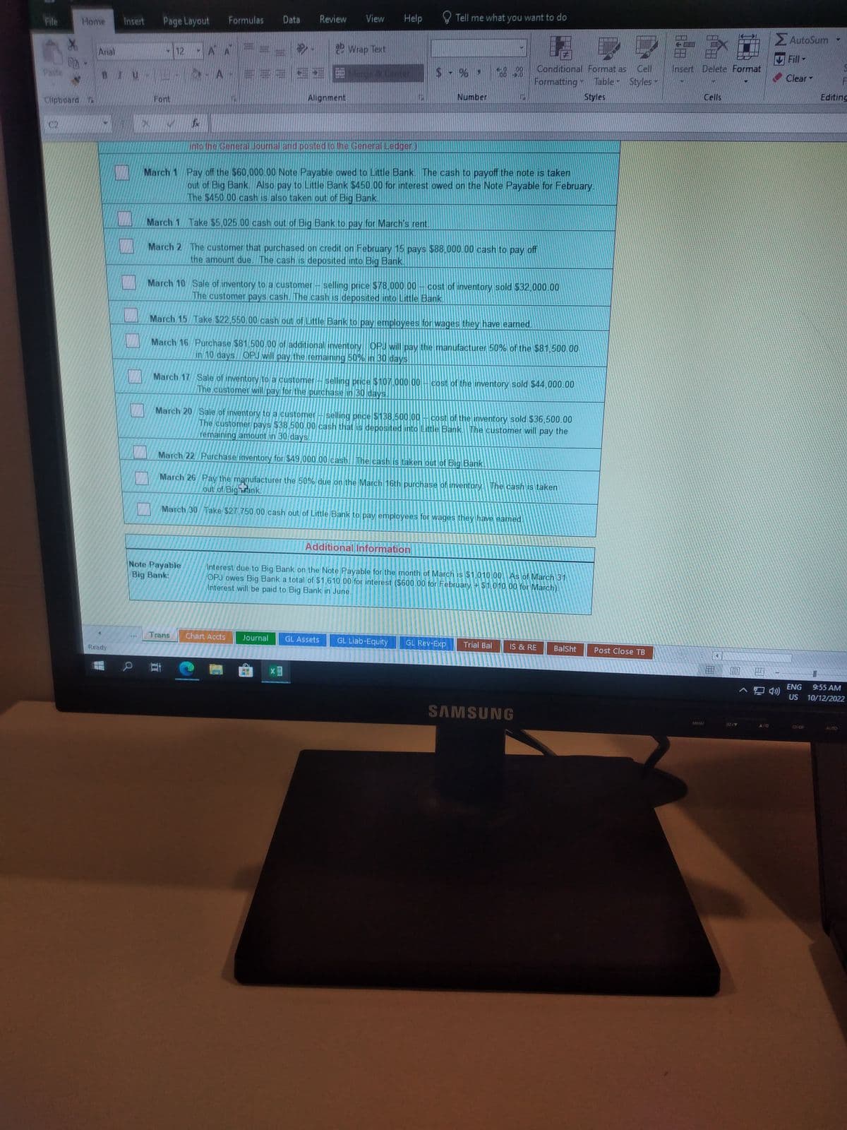 File
Paste
Clipboard
C2
Home
Arial
BIUL
Ready
Page Layout
*
Font
12
March 1
March 2
A
Formulas Data
A- ====
Note Payable
Big Bank:
Trans
Review
11
b
Alignment
View
into the General Journal and posted to the General Ledger)
Chart Accts
Help
Wrap Text
Merge & Center
March 1 Pay off the $60,000.00 Note Payable owed to Little Bank. The cash to payoff the note is taken
out of Big Bank. Also pay to Little Bank $450.00 for interest owed on the Note Payable for February.
The $450.00 cash is also taken out of Big Bank.
Take $5.025.00 cash out of Big Bank to pay for March's rent.
March 17 Sale of inventory to a customer selling price $107.000.00
The customer will pay for the purchase in 30 days.
X
Journal GL Assets
7
The customer that purchased on credit on February 15 pays $88,000.00 cash to pay off
the amount due. The cash is deposited into Big Bank.
March 10 Sale of inventory to a customer-selling price $78,000.00
The customer pays cash. The cash is deposited into Little Bank.
March 15 Take $22,550.00 cash out of Little Bank to pay employees for wages they have earned.
March 16 Purchase $81,500.00 of additional inventory OPJ will pay the manufacturer 50% of the $81,500.00
in 10 days OPJ will pay the remaining 50% in 30 days
Tell me what you want to do
Number
GL Liab-Equity
March 20 Sale of inventory to a customer-selling price $138.500.00 cost of the inventory sold $36,500.00
The customer pays $38,500.00 cash that is deposited into Little Bank. The customer will pay the
remaining amount in 30 days.
March 22 Purchase inventory for $49,000.00 cash. The cash is taken out of Big Bank.
out of Bighrank.
March 26 Pay the manufacturer the 50% due on the March 16th purchase of inventory. The cash is taken
March 30 Take $27,750.00 cash out of Little Bank to pay employees for wages they have earned.
00 Conditional Format as
Formatting Table Styles
Styles
00 3.0
cost of inventory sold $32,000.00
Additional Information
Interest due to Big Bank on the Note Payable for the month of March is $1,010.00. As of March 31
Interest will be paid to Big Bank in June.
OPJ owes Big Bank a total of $1,610.00 for interest ($600.00 for February + $1,010.00 for March).
GL Rev-Exp
cost of the inventory sold $44,000.00
Trial Bal
IS & RE
SAMSUNG
BalSht
Post Close TB
18828
Insert Delete Format
MENU
Cells
E
5/9
> AutoSum
Fill
Clear -
^ ())
ENG
US
F
Editing
9:55 AM
10/12/2022
AUTO