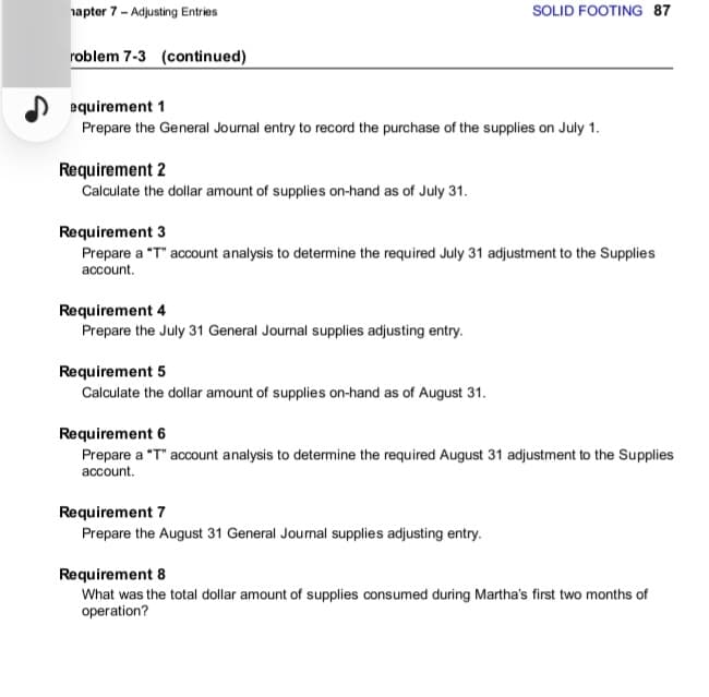 hapter 7 - Adjusting Entries
roblem 7-3 (continued)
equirement 1
Prepare the General Journal entry to record the purchase of the supplies on July 1.
Requirement 2
Calculate the dollar amount of supplies on-hand as of July 31.
Requirement 3
Prepare a "T" account analysis to determine the required July 31 adjustment to the Supplies
account.
Requirement 4
Prepare the July 31 General Journal supplies adjusting entry.
SOLID FOOTING 87
Requirement 5
Calculate the dollar amount of supplies on-hand as of August 31.
Requirement 6
Prepare a "T" account analysis to determine the required August 31 adjustment to the Supplies
account.
Requirement 7
Prepare the August 31 General Journal supplies adjusting entry.
Requirement 8
What was the total dollar amount of supplies consumed during Martha's first two months of
operation?