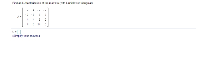 Find an LU factorization of the matrix A (with L unit lower triangular).
2 4 -2 -2
-2 -6
A=
3
4
4
0 14
5
U=
(Simplify your answer.)
