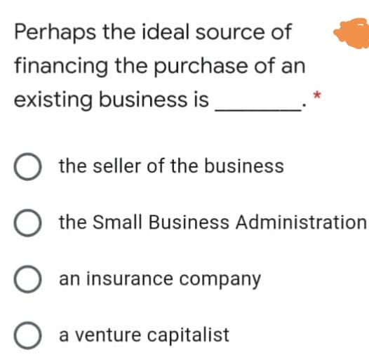 Perhaps the ideal source of
financing the purchase of an
existing business is
O the seller of the business
O the Small Business Administration
O an insurance company
a venture capitalist
