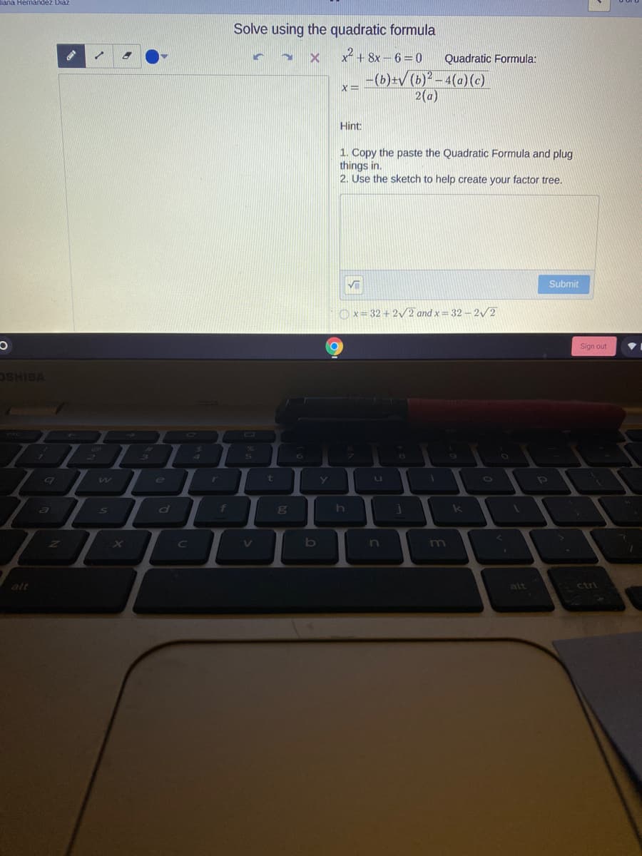 iana Hernandez Diaz
Solve using the quadratic formula
x + 8x – 6= 0
Quadratic Formula:
-(b)+v (b)?-4(a)(c)
2(a)
X=
Hint:
1. Copy the paste the Quadratic Formula and plug
things in.
2. Use the sketch to help create your factor tree.
Submit
O x= 32 + 2/2 and x= 32 – 2/2
Sign out
VBIHSO
C\
CO
4
6
8
e
t
a
d
DO
k L
b
n
m
alt
alt
ctrl
