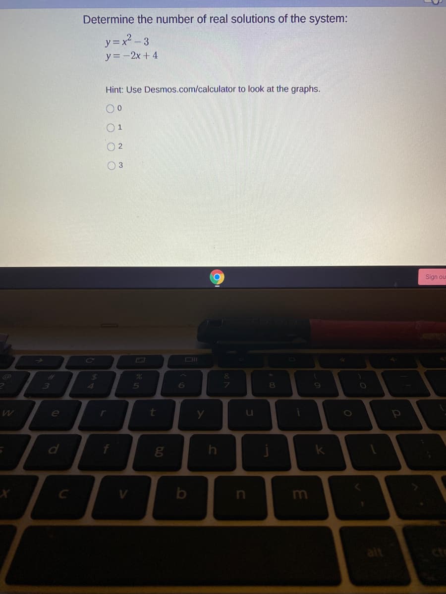 Determine the number of real solutions of the system:
y=x2 – 3
y=-2x+ 4
Hint: Use Desmos.com/calculator to look at the graphs.
O 1
O 2
O 3
Sign ou
Co
DI
%23
3.
4
5
6
t
u
f
V.
m
alt
64
