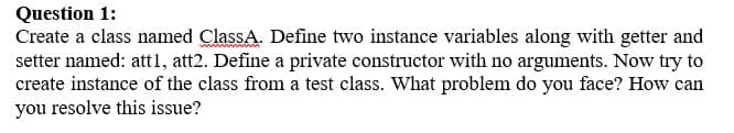 Question 1:
Create a class named ClassA. Define two instance variables along with getter and
setter named: attl, att2. Define a private constructor with no arguments. Now try to
create instance of the class from a test class. What problem do you face? How can
you resolve this issue?
