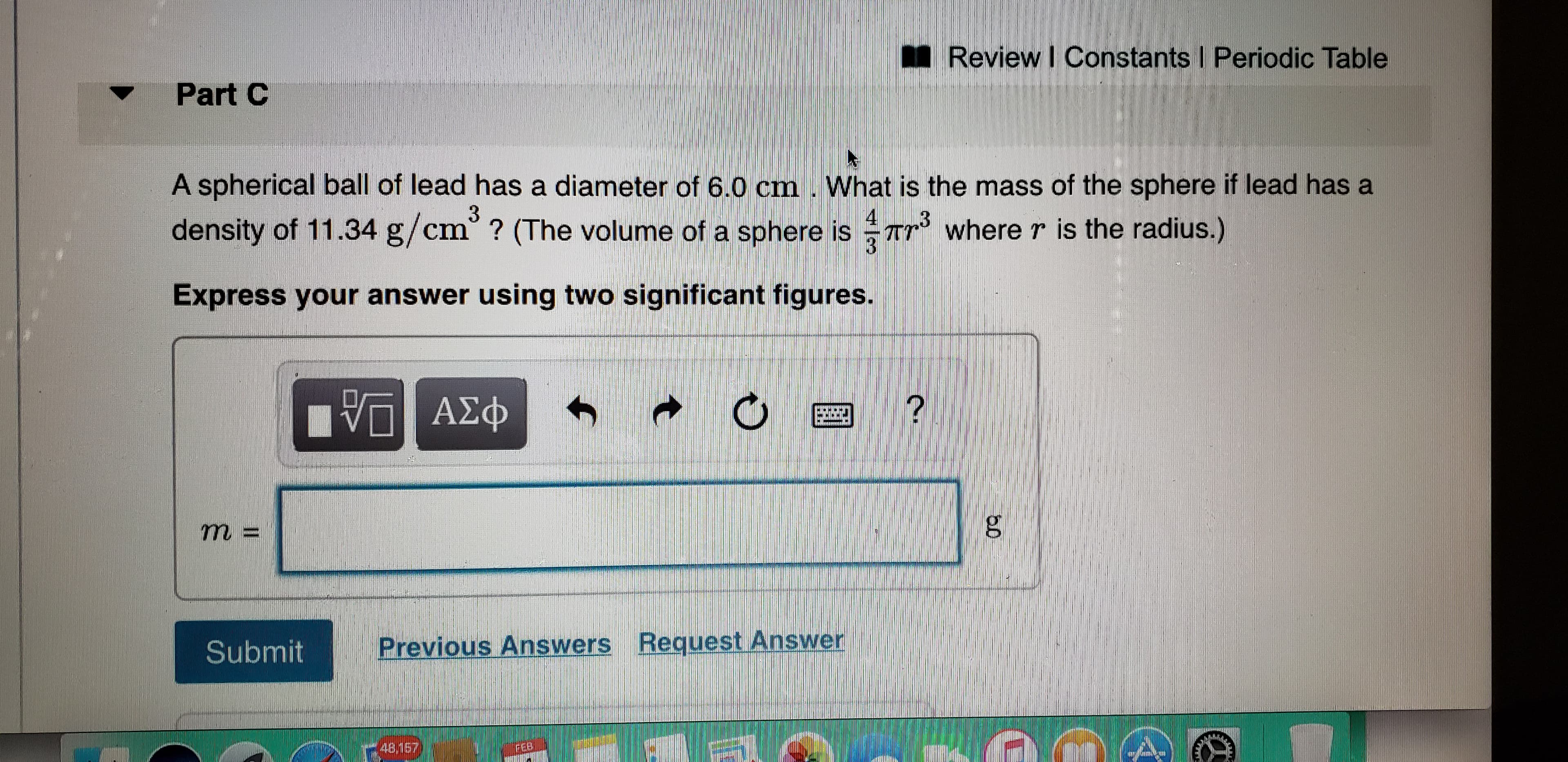 Review I Constants I Periodic Table
Part C
A spherical ball of lead has a diameter of 6.0 cm . What is the mass of the sphere if lead has a
density of 11.34 g/cm° ? (The volume of a sphere is Tr where r is the radius.)
Express your answer using two significant figures.
n ΑΣφ
m%3D
Previous Answers Request Answer
Submit
48,157
FEB
