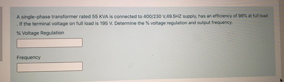 A single-phase transformer rated 55 KVA is connected to 400/230 V,49.5HZ supply, has an efficiency of 98% at full load
If the terminal voltage on full load is 195 V. Determine the % voltage regulation and output frequency.
% Voltage Regulation
Frequency
