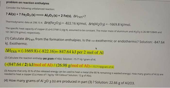 problem on reaction enthalpies
Consider the following unbalanced reaction:
? Al(s) + ? Fe203 (s) ===> Al203 (s) + 2 Fe(s), AHrxn=?
Thermodynamic data at 298.15 K: AHf(Fe203) = -822.16 kj/mol, AH(Al203) = -1669.8 kJ/mol.
%3D
The specific heat capacity of copper (Cu)=0.376812 Jg K), assumed to be constant. The molar mass of aluminum and Al203 is 26.98153849 and
101.961276 g/mol, respectively.
(1) Calculate AHrxn from the formation enthalpies. Is the rxn exothermic or endothermic? Solution: -847.64
kJ. Exothermic.
AHrxn = (-1669.8)-(-822.16)%=-847.64 kJ per 2 mol of Al
(2) Calculate the reaction enthalpy per gram of Al(s). Solution: -15.71 kj / gram of Al.
(-(847.64 / 2) kJ/mol of Al) / (26.98 g/mol of Al) =-15.71 kigram of Al.
(3) Assume that only 20 % of the released energy can be used to heat a metal (the 80 % remaining is wasted energy). How many grams of Al (s) are
needed to heat a copper (Cu) mass of 1 kg by 100 Celsius? Solution: 12 g of Al(s).
(4) How many grams of Al 20 3 (s) are produced in part (3) ? Solution: 22.66 g of Al203.
