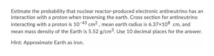 Estimate the probability that nuclear reactor-produced electronic antineutrino has an
interaction with a proton when traversing the earth. Cross section for antineutrino
interacting with a proton is 10-43 cm² , mean earth radius is 6.37x108 cm, and
mean mass density of the Earth is 5.52 g/cm°. Use 10 decimal places for the answer.
Hint: Approximate Earth as iron.
