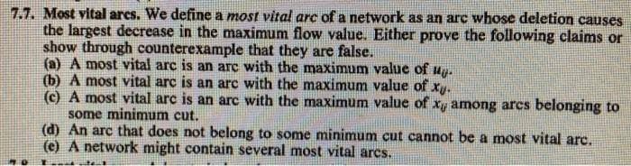 7.7. Most vital arcs. We define a most vital arc of a network as an arc whose deletion causes
the largest decrease in the maximum flow value. Either prove the following claims or
show through counterexample that they are false.
(a) A most vital arc is an arc with the maximum value of
(b) A most vital arc is an arc with the maximum value of xy.
(c) A most vital arc is an arc with the maximum value of xy among arcs belonging to
some minimum cut.
(d) An arc that does not belong to some minimum cut cannot be a most vital arc.
(e) A network might contain several most vital arcs.
