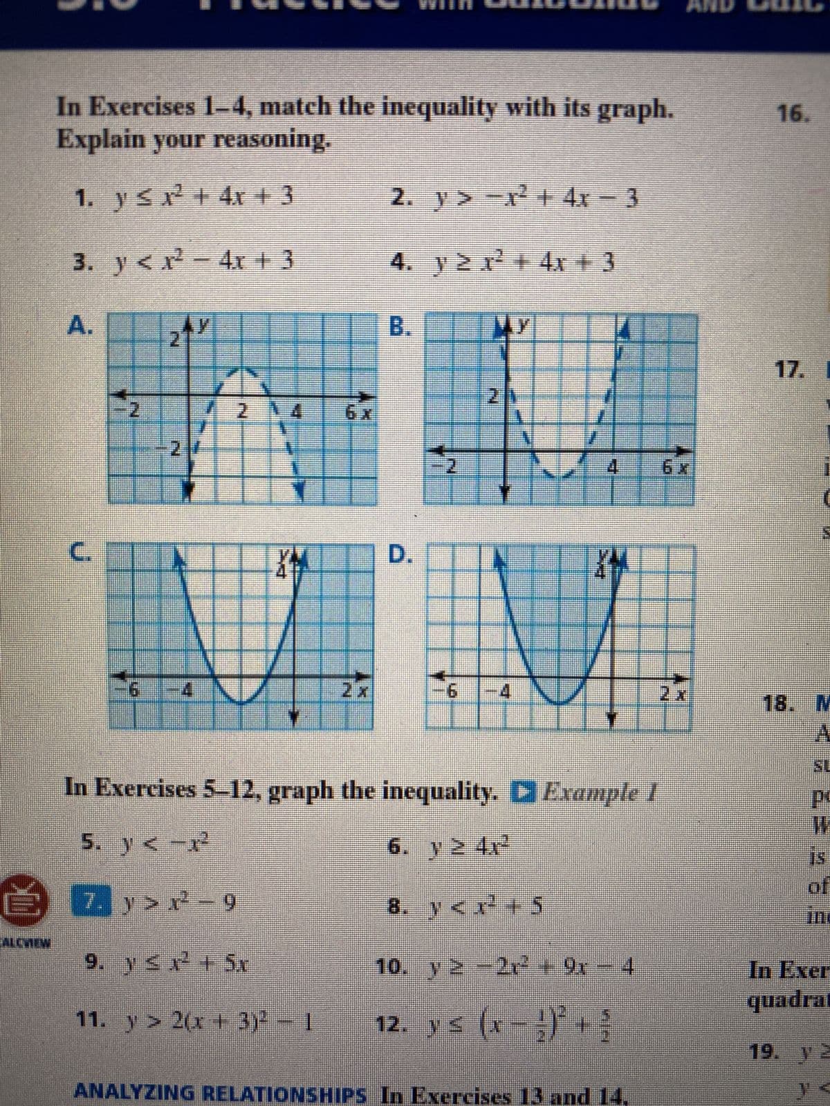 In Exercises 1-4, match the inequality with its graph.
Explain your reasoning.
1. y ≤ x² + 4x + 3
3. y < x² − 4x + 3
2fr
ALEVIEW
A.
J
6
2
7N
XM
67
2 x
2. y> -x² + 4x − 3
.y≥r²+4r+3
Wy
B.
D.
2
6
A
4
S
12. y ≤ (x − ¹)² +
XM
4
In Exercises 5-12, graph the inequality. ▷ Example I
5. y<-x²
6. y ≥ 4rª²
7,
7. y>r²-9
8. y<x¹² +5
9. y ≤ x² + Sr
10. y ≥
2
11. y > 2(x + 3)² - 1
−2r² + 9x - 4
FFF
ANALYZING RELATIONSHIPS In Exercises 13 and 14.
17. I
18. M
A
SL
2E
P
W
of
Inc
In Exer
quadrat
19. TE