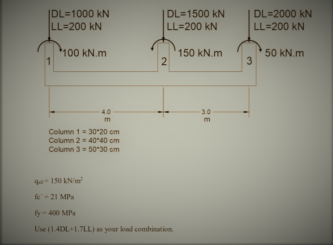 | DL=1500 kN
|DL=1000 kN
LL=200 kN
DL=2000 kN
LL=200 kN
LL=200 kN
*100 kN.m
1
150 kN.m
2
50 kN.m
4.0
3.0
Column 1 = 30*20 cm
Column 2 = 40*40 cm
Column 3 = 50*30 cm
qall = 150 kN/m²
fc' = 21 MPa
fy = 400 MPa
Use (1.4DL+1.7LL) as your load combination.
