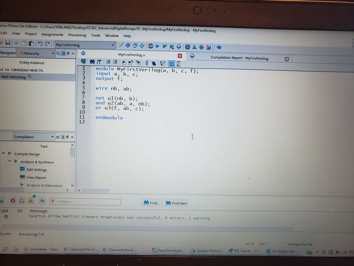 artus Prime Lite Edition C:/Users/VINLAND/Desktop/EE362_AdvancedDigitalDesign/01_MyFirstVerilog/MyFirstVerilog - MyFirstVerilog
Edit
View
Project Assignments
Processing
Tools
Window Help
日[
K白
MyFirstVerilog
STOP
Navigator Hierarchy
MyFirstVerilog.v
Compilation Report - MyFirstVerilog
的T|建蛋|四
267
268
Entity:Instance
1
module MyFirstVerilog(a, b, c, f);
AX 10. 10M5ODAF484C7G
2
input a, b,
c;
MyFirstVerilog à
output f;
4
wire nb, ab;
6.
7
8.
9.
10
11
12
not ul(nb, b);
and u2(ab, a, nb);
or u3(f, ab,
c);
endmodule
Compilation
Task
Compile Design
Analysis & Synthesis
Edit Settings
View Report
Analysis & Elaboration
All
<<Filter>>
60 Find...
Find Next
ype
ID
Message
Quartus Prime Netlist Viewers Preprocess was successful. 0 errors, 1 warning
System
Processing (13)
Ln 12
Col 1
Verilog HDL File
Classwork for 4/...
Classwork for 4/...
Free Download ...
Quartus Prime Li...
RTL Viewer - C:/...
Air Supply Lab - ..
microamp - Goo...
