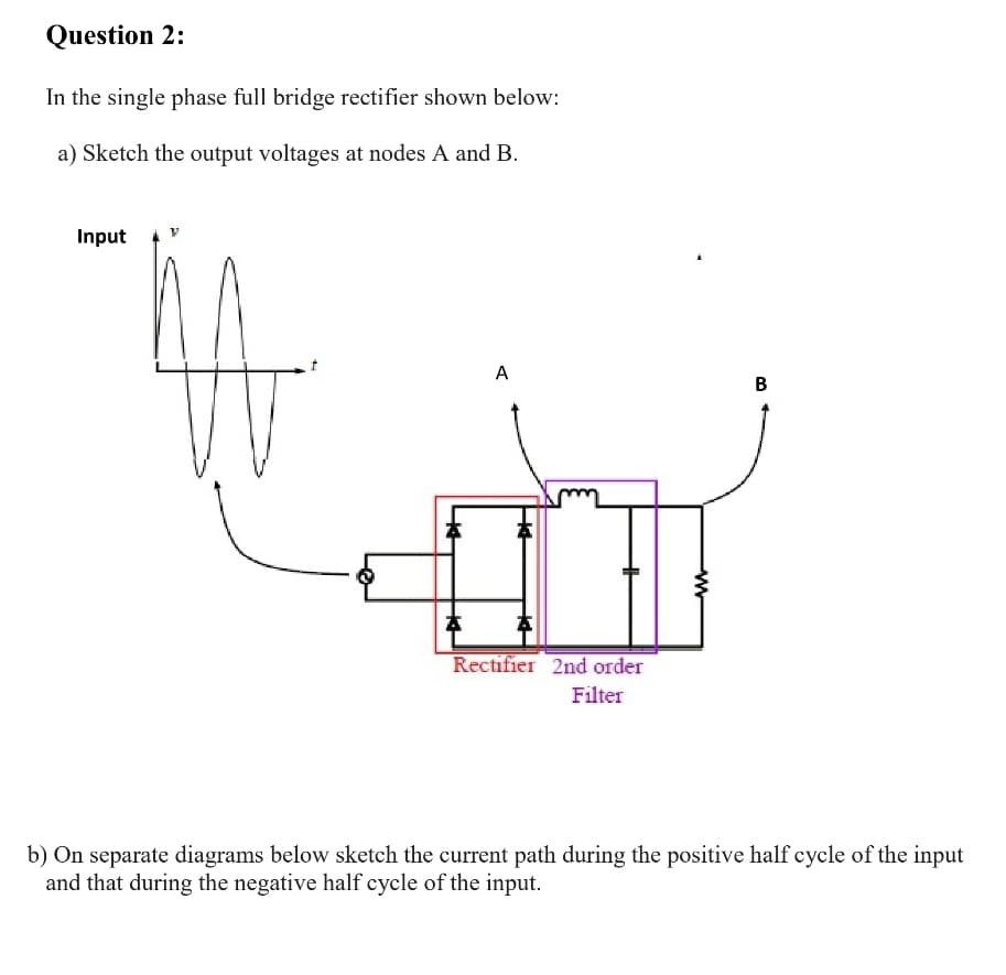 Question 2:
In the single phase full bridge rectifier shown below:
a) Sketch the output voltages at nodes A and B.
Input
A
В
Rectifier 2nd order
Filter
b) On separate diagrams below sketch the current path during the positive half cycle of the input
and that during the negative half cycle of the input.
