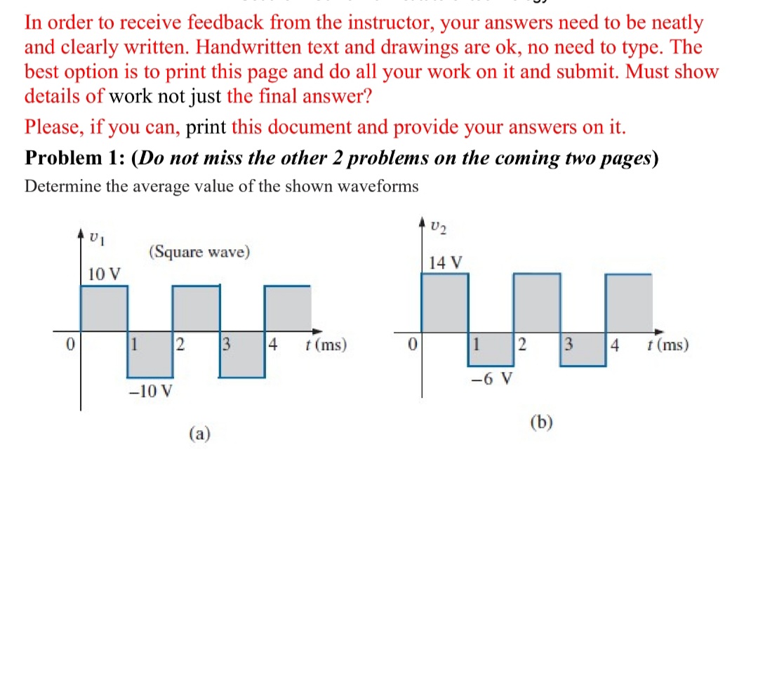 In order to receive feedback from the instructor, your answers need to be neatly
and clearly written. Handwritten text and drawings are ok, no need to type. The
best option is to print this page and do all your work on it and submit. Must show
details of work not just the final answer?
Please, if you can, print this document and provide your answers on it.
Problem 1: (Do not miss the other 2 problems on the coming two pages)
Determine the average value of the shown waveforms
U2
(Square wave)
14 V
10 V
1
2
3
4
t (ms)
1
2
3
4
t (ms)
-6 V
-10 V
(b)
(a)
