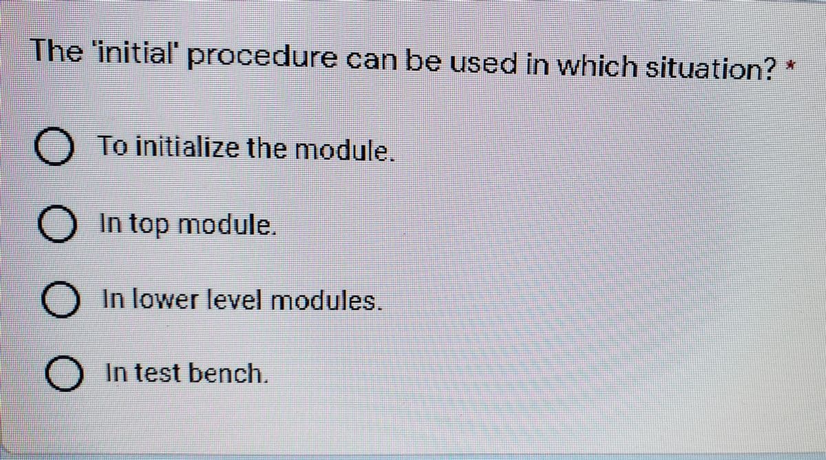 The 'initial' procedure can be used in which situation?
O To initialize the module.
O In top module.
OIn lower level modules.
OIn test bench.
